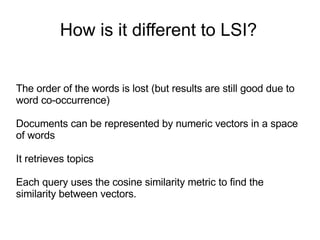 How is it different to LSI? The order of the words is lost (but results are still good due to word co-occurrence) Documents can be represented by numeric vectors in a space of words It retrieves topics Each query uses the cosine similarity metric to find the similarity between vectors. 