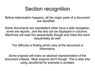 Section recognition Before tokenization happens, all the major parts of a document are identified.  Some documents are newsletters other have a side navigation, some are reports...and the text can be displayed in columns.  Machines will read this sequentially though and index the word sequentially as well. The difficulty is finding which view of the document is informative. Some engines will index an abstract representation of the document instead.  Most engines don't though. This is also why using JavaScript for example is avoided. 
