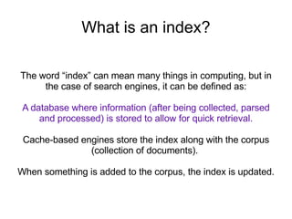 What is an index? The word “index” can mean many things in computing, but in the case of search engines, it can be defined as: A database where information (after being collected, parsed and processed) is stored to allow for quick retrieval. Cache-based engines store the index along with the corpus (collection of documents).  When something is added to the corpus, the index is updated. 