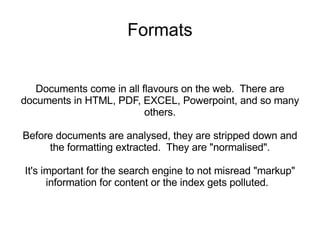 Formats Documents come in all flavours on the web.  There are documents in HTML, PDF, EXCEL, Powerpoint, and so many others. Before documents are analysed, they are stripped down and the formatting extracted.  They are &quot;normalised&quot;. It's important for the search engine to not misread &quot;markup&quot; information for content or the index gets polluted.  