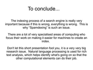 To conclude... The indexing process of a search engine is really very important because if this is wrong, everything is wrong.  This is why “Spamdexing” is such an issue. There are a lot of very specialised areas of computing who focus their work on making it easier for machines to create an index.  Don't let this short presentation fool you, it is a very very big research issue.  Natural language processing is used for rich text analysis, which helps identify what's going on so that the other computational elements can do their job. 