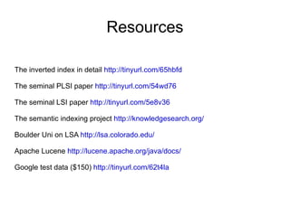 Resources The inverted index in detail  http://tinyurl.com/65hbfd   The seminal PLSI paper  http://tinyurl.com/54wd76 The seminal LSI paper  http://tinyurl.com/5e8v36 The semantic indexing project  http://knowledgesearch.org/ Boulder Uni on LSA  http://lsa.colorado.edu/ Apache Lucene  http://lucene.apache.org/java/docs/ Google test data ($150)  http://tinyurl.com/62t4la   