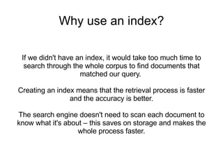 Why use an index? If we didn't have an index, it would take too much time to search through the whole corpus to find documents that matched our query.  Creating an index means that the retrieval process is faster and the accuracy is better. The search engine doesn't need to scan each document to know what it's about – this saves on storage and makes the whole process faster. 