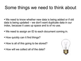 Some things we need to think about We need to know whether new data is being added or if old data is being updated – we don't want duplicate data in our index, because it uses up space and is of no use. We need to assign an ID to each document coming in. How quickly can it find things? How is all of this going to be stored? How will we collect all of the data? 