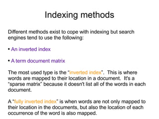 Indexing methods Different methods exist to cope with indexing but search engines tend to use the following: An inverted index A term document matrix   The most used type is the “ inverted index ”.  This is where words are mapped to their location in a document.  It's a “sparse matrix” because it doesn't list all of the words in each document. A “ fully inverted index ” is when words are not only mapped to their location in the documents, but also the location of each occurrence of the word is also mapped.  