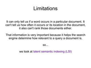 Limitations It can only tell us if a word occurs in a particular document. It can't tell us how often it occurs or its location in the document, it also can't rank those documents either. That information is very important because it helps the search engine determine how relevant to a query a document is. so... we look at  latent semantic indexing (LSI) 