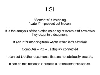 LSI “ Semantic” = meaning “ Latent” = present but hidden It is the analysis of the hidden meaning of words and how often they occur in a document. It can infer meaning from words which isn't obvious: Computer – PC – Laptop => connected It can put together documents that are not obviously created. It can do this because it creates a “latent semantic space” 