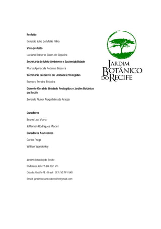 Prefeito
Geraldo Júlio de Mello Filho
Vice-prefeito
Luciano Roberto Rosas de Siqueira
Secretária de Meio Ambiente e Sustentabilidade
Maria Aparecida Pedrosa Bezerra
Secretário Executivo de Unidades Protegidas
Romero Pereira Teixeira
Gerente Geral de Unidade Protegidas e Jardim Botânico
do Recife
Zenaide Nunes Magalhães de Araújo
Curadores
Bruno Leal Viana
Jefferson Rodrigues Maciel
Curadores Assistentes
Carlos Fraga
Willian Wanderley
Jardim Botânico do Recife
Endereço: Km 7,5 BR 232, s/n
Cidade: Recife-PE - Brasil CEP: 50.791-540
Email: jardimbotanicodorecife@ymail.com
 