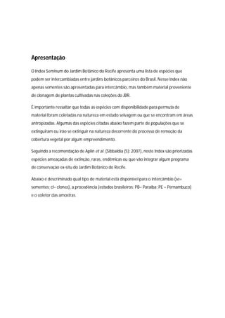 Apresentação
O Index Seminum do Jardim Botânico do Recife apresenta uma lista de espécies que
podem ser intercambiadas entre jardins botânicos parceiros do Brasil. Nesse Index não
apenas sementes são apresentadas para intercâmbio, mas também material proveniente
de clonagem de plantas cultivadas nas coleções do JBR.
É importante ressaltar que todas as espécies com disponibilidade para permuta de
material foram coletadas na natureza em estado selvagem ou que se encontram em áreas
antropizadas. Algumas das espécies citadas abaixo fazem parte de populações que se
extinguiram ou irão se extinguir na natureza decorrente do processo de remoção da
cobertura vegetal por algum empreendimento.
Seguindo a recomendação de Aplin et al. (Sibbaldia (5): 2007), neste Index são priorizadas
espécies ameaçadas de extinção, raras, endêmicas ou que vão integrar algum programa
de conservação ex-situ do Jardim Botânico do Recife.
Abaixo é descriminado qual tipo de material está disponível para o intercâmbio (se=
sementes; cl= clones), a procedência (estados brasileiros: PB= Paraíba; PE = Pernambuco)
e o coletor das amostras.
 