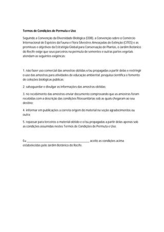 Termos de Condições de Permuta e Uso
Seguindo a Convenção da Diversidade Biológica (CDB), a Convenção sobre o Comércio
Internacional de Espécies da Fauna e Flora Silvestres Ameaçadas de Extinção (CITES) e as
premissas e objetivos da Estratégia Global para Conservação de Plantas, o Jardim Botânico
do Recife exige que seus parceiros na permuta de sementes e outras partes vegetais
atendam as seguintes exigêncas:
1. não fazer uso comercial das amostras obtidas e/ou propagadas a partir delas e restringir
o uso das amostras para atividades de educação ambiental, pesquisa científica e fomento
de coleções biológicas públicas;
2. salvaguardar e divulgar as informações das amostras obtidas;
3. no recebimento das amostras enviar documento comprovando que as amostras foram
recebidas com a descrição das condições fitossanitárias sob as quais chegaram ao seu
destino;
4. informar em publicações a correta origem do material na seção agradecimentos ou
outra;
5. repassar para terceiros o material obtido e e/ou propagadas a partir delas apenas sob
as condições assumidas nestes Termos de Condições de Permuta e Uso.
Eu _______________________________________ aceito as condições acima
estabelecidas pelo Jardim Botânico do Recife.
 