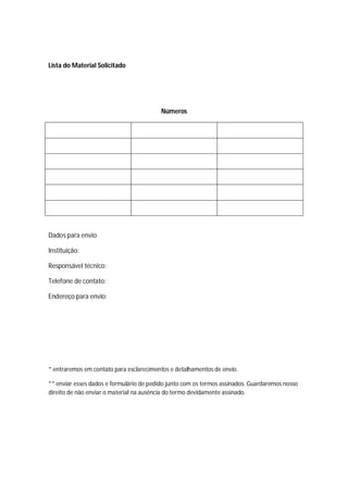 Lista do Material Solicitado
Números
Dados para envio
Instituição:
Responsável técnico:
Telefone de contato:
Endereço para envio:
* entraremos em contato para esclarecimentos e detalhamentos de envio.
** enviar esses dados e formulário de pedido junto com os termos assinados. Guardaremos nosso
direito de não enviar o material na ausência do termo devidamente assinado.
 