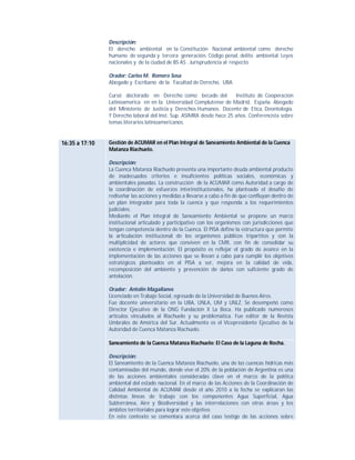Descripción:
El derecho ambiental en la Constitución Nacional ambiental como derecho
humano de segunda y tercera generación. Código penal, delito ambiental. Leyes
nacionales y de la ciudad de BS AS . Jurisprudencia al respecto
Orador: Carlos M. Romero Sosa
Abogado y Escribano de la Facultad de Derecho, UBA.
Cursó doctorado en Derecho como becado del
Instituto de Cooperacion
Latinoamerica en en la Universidad Complutense de Madrid, España. Abogado
del MInisterio de Justicia y Derechos Humanos. Docente de Etica, Deontología.
Y Derecho laboral del Inst. Sup. ASIMRA desde hace 25 años. Conferencista sobre
temas literarios latinoamericanos.

16:35 a 17:10

Gestión de ACUMAR en el Plan Integral de Saneamiento Ambiental de la Cuenca
Matanza Riachuelo.
Descripción:
La Cuenca Matanza Riachuelo presenta una importante deuda ambiental producto
de inadecuados criterios e insuficientes políticas sociales, económicas y
ambientales pasadas. La construcción de la ACUMAR como Autoridad a cargo de
la coordinación de esfuerzos interinstitucionales, ha planteado el desafío de
rediseñar las acciones y medidas a llevarse a cabo a fin de que confluyan dentro de
un plan integrador para toda la cuenca y que responda a los requerimientos
judiciales.
Mediante el Plan integral de Saneamiento Ambiental se propone un marco
institucional articulado y participativo con los organismos con jurisdicciones que
tengan competencia dentro de la Cuenca. El PISA define la estructura que permite
la articulación institucional de los organismos públicos tripartitos y con la
multiplicidad de actores que conviven en la CMR, con fin de consolidar su
existencia e implementación. El propósito es reflejar el grado de avance en la
implementación de las acciones que se llevan a cabo para cumplir los objetivos
estratégicos planteados en el PISA a ser, mejora en la calidad de vida,
recomposición del ambiente y prevención de daños con suficiente grado de
antelación.
Orador: Antolin Magallanes
Licenciado en Trabajo Social, egresado de la Universidad de Buenos Aires.
Fue docente universitario en la UBA, UNLA, UM y UNLZ. Se desempeñó como
Director Ejecutivo de la ONG Fundación X La Boca. Ha publicado numerosos
artículos vinculados al Riachuelo y su problemática. Fue editor de la Revista
Umbrales de América del Sur. Actualmente es el Vicepresidente Ejecutivo de la
Autoridad de Cuenca Matanza Riachuelo.
Saneamiento de la Cuenca Matanza Riachuelo: El Caso de la Laguna de Rocha.
Descripción:
El Saneamiento de la Cuenca Matanza Riachuelo, una de las cuencas hídricas más
contaminadas del mundo, donde vive el 20% de la población de Argentina es una
de las acciones ambientales consideradas clave en el marco de la política
ambiental del estado nacional. En el marco de las Acciones de la Coordinación de
Calidad Ambiental de ACUMAR desde el año 2010 a la fecha se explicaran las
distintas líneas de trabajo con los componentes Agua Superficial, Agua
Subterránea, Aire y Biodiversidad y las interrelaciones con otras áreas y los
ámbitos territoriales para lograr este objetivo.
En este contexto se comentara acerca del caso testigo de las acciones sobre

 