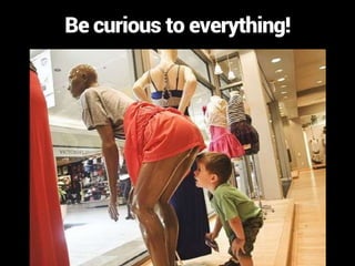 Be curious to everything!
 