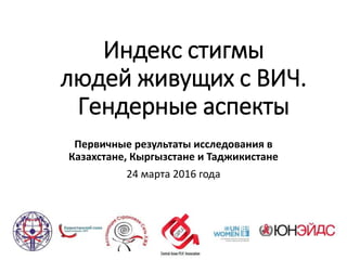 Индекс стигмы
людей живущих с ВИЧ.
Гендерные аспекты
Первичные результаты исследования в
Казахстане, Кыргызстане и Таджикистане
24 марта 2016 года
 