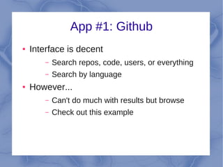 App #1: Github
●   Interface is decent
        –   Search repos, code, users, or everything
        –   Search by language
●   However...
        –   Can't do much with results but browse
        –   Check out this example
 