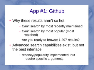 App #1: Github
●   Why these results aren't so hot
        –   Can't search by most recently maintained
        –   Can't search by most popular (most
             watched)
        –   Are you ready to browse 1,297 results?
●   Advanced search capabilities exist, but not
    the best interface
        –   recency/popularity implemented, but
              require specific arguments
 