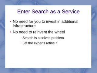 Enter Search as a Service
●   No need for you to invest in additional
    infrastructure
●   No need to reinvent the wheel
        –   Search is a solved problem
        –   Let the experts refine it
 