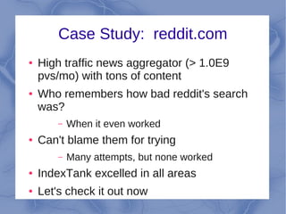 Case Study: reddit.com
●   High traffic news aggregator (> 1.0E9
    pvs/mo) with tons of content
●   Who remembers how bad reddit's search
    was?
        –   When it even worked
●   Can't blame them for trying
        –   Many attempts, but none worked
●   IndexTank excelled in all areas
●   Let's check it out now
 