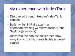 My experience with IndexTank
●   Discovered through Heroku/IndexTank
    contest
●   Built my first irl Rails app in an
    afternoon/evening w/ fellow hacker Chris
    Saylor (@cwsaylor)
●   Didn't win the contest but learned how
    easy it is to quickly create highly targeted
    search
 