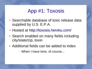 App #1: Toxosis
●   Searchable database of toxic release data
    supplied by U.S. E.P.A.
●   Hosted at http://toxosis.heroku.com/
●   Search enabled on many fields including
    city/state/zip, toxin
●   Additional fields can be added to index
        –   When I have time, of course...
 