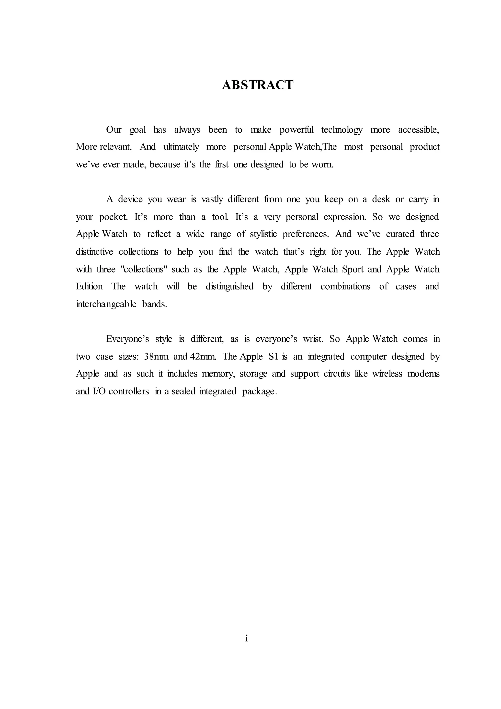 ABSTRACT
Our goal has always been to make powerful technology more accessible,
More relevant, And ultimately more personal.Apple Watch,The most personal product
we’ve ever made, because it’s the first one designed to be worn.
A device you wear is vastly different from one you keep on a desk or carry in
your pocket. It’s more than a tool. It’s a very personal expression. So we designed
Apple Watch to reflect a wide range of stylistic preferences. And we’ve curated three
distinctive collections to help you find the watch that’s right for you. The Apple Watch
with three "collections" such as the Apple Watch, Apple Watch Sport and Apple Watch
Edition The watch will be distinguished by different combinations of cases and
interchangeable bands.
Everyone’s style is different, as is everyone’s wrist. So Apple Watch comes in
two case sizes: 38mm and 42mm. The Apple S1 is an integrated computer designed by
Apple and as such it includes memory, storage and support circuits like wireless modems
and I/O controllers in a sealed integrated package.
i
 