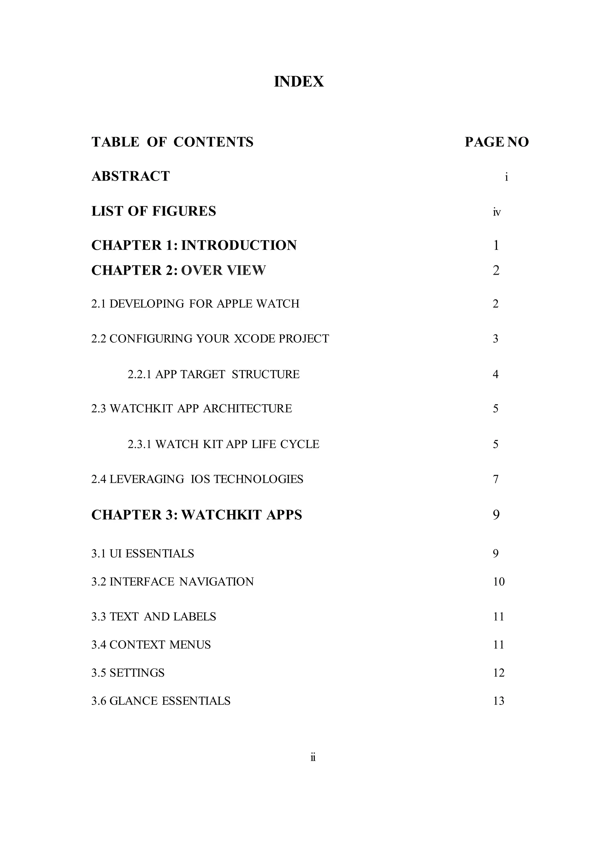 INDEX
TABLE OF CONTENTS PAGE NO
ABSTRACT i
LIST OF FIGURES iv
CHAPTER 1: INTRODUCTION 1
CHAPTER 2: OVER VIEW 2
2.1 DEVELOPING FOR APPLE WATCH 2
2.2 CONFIGURING YOUR XCODE PROJECT 3
2.2.1 APP TARGET STRUCTURE 4
2.3 WATCHKIT APP ARCHITECTURE 5
2.3.1 WATCH KIT APP LIFE CYCLE 5
2.4 LEVERAGING IOS TECHNOLOGIES 7
CHAPTER 3: WATCHKIT APPS 9
3.1 UI ESSENTIALS 9
3.2 INTERFACE NAVIGATION 10
3.3 TEXT AND LABELS 11
3.4 CONTEXT MENUS 11
3.5 SETTINGS 12
3.6 GLANCE ESSENTIALS 13
ii
 