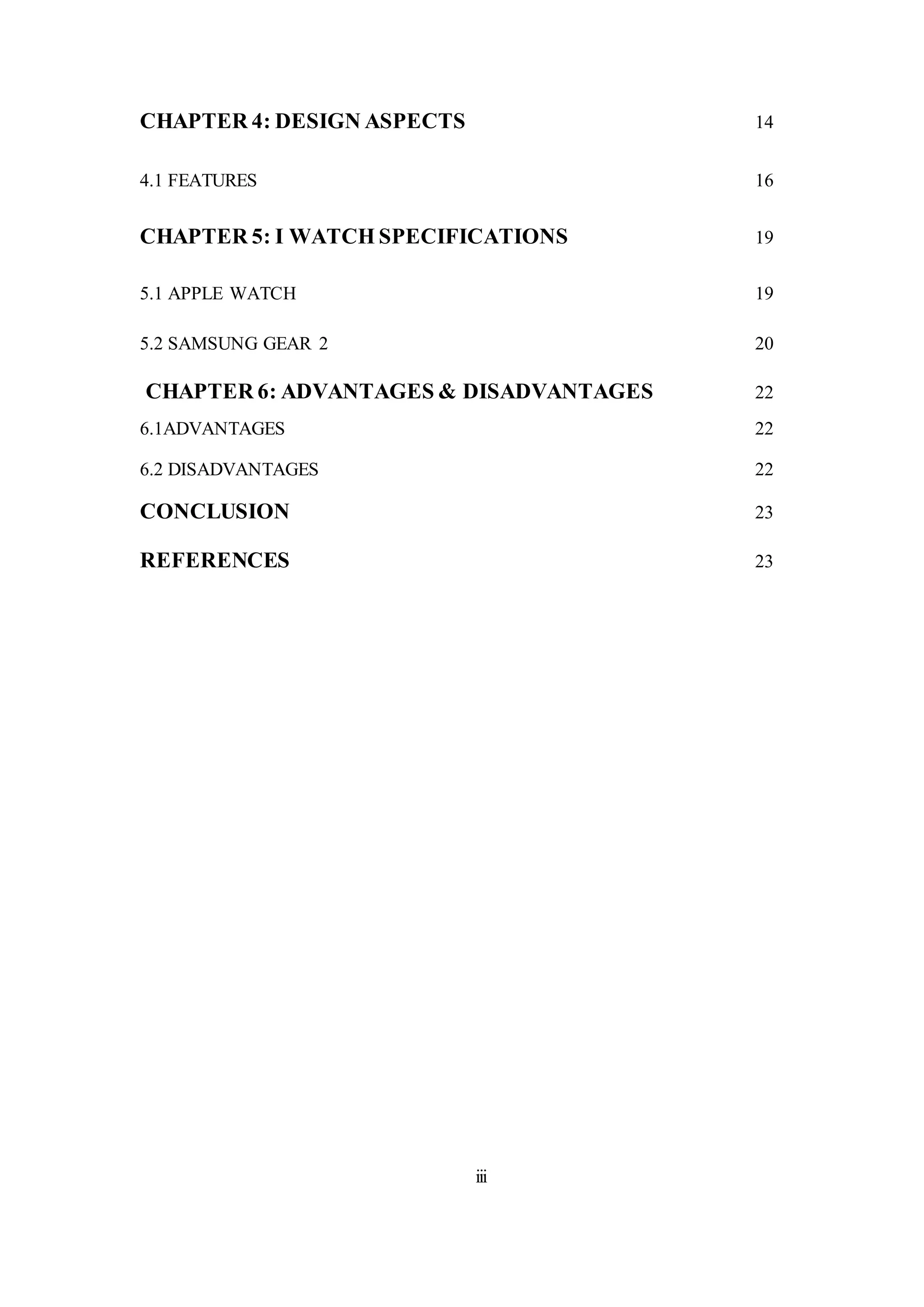 CHAPTER 4: DESIGN ASPECTS 14
4.1 FEATURES 16
CHAPTER 5: I WATCH SPECIFICATIONS 19
5.1 APPLE WATCH 19
5.2 SAMSUNG GEAR 2 20
CHAPTER 6: ADVANTAGES & DISADVANTAGES 22
6.1ADVANTAGES 22
6.2 DISADVANTAGES 22
CONCLUSION 23
REFERENCES 23
iii
 