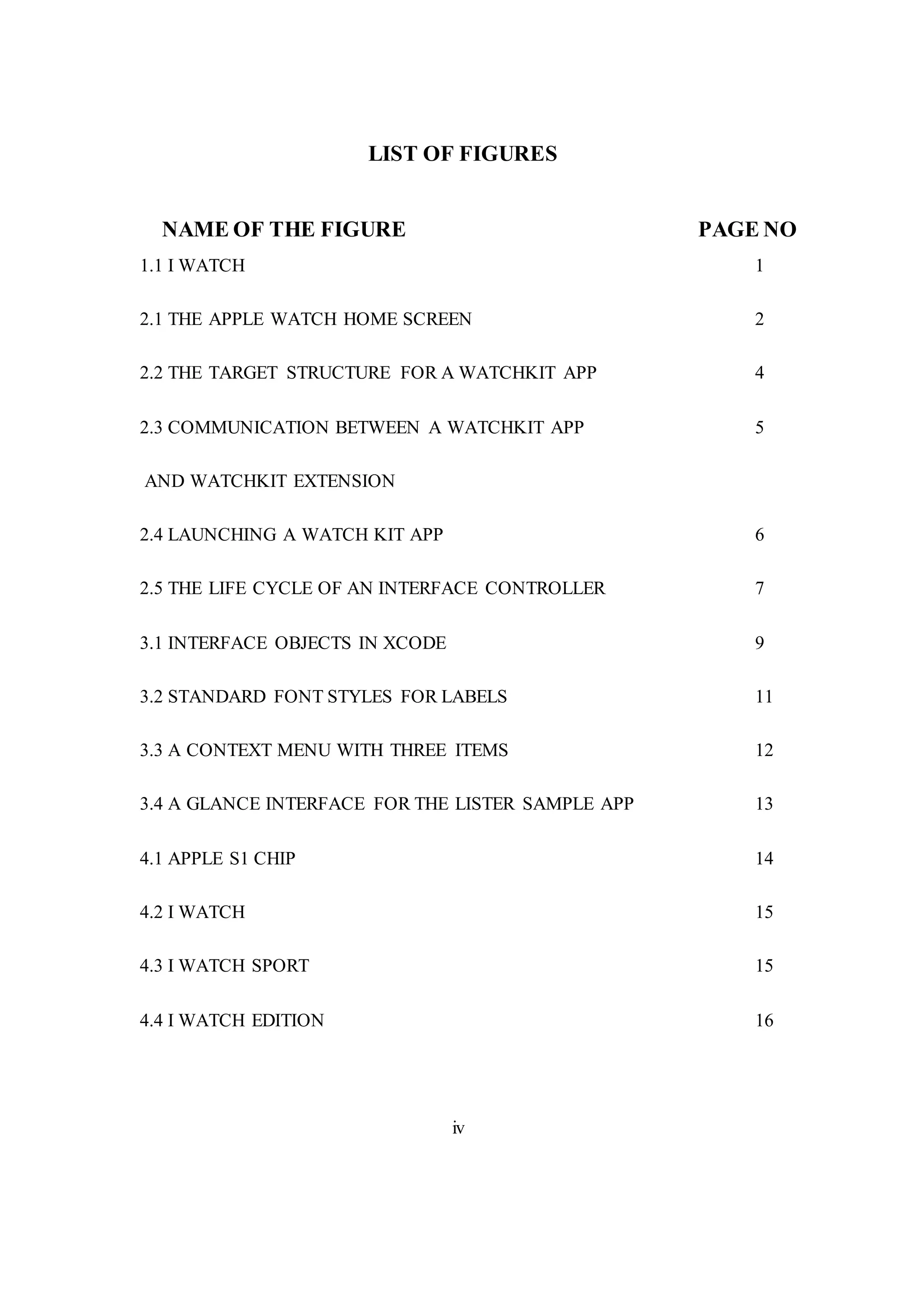 LIST OF FIGURES
NAME OF THE FIGURE PAGE NO
1.1 I WATCH 1
2.1 THE APPLE WATCH HOME SCREEN 2
2.2 THE TARGET STRUCTURE FOR A WATCHKIT APP 4
2.3 COMMUNICATION BETWEEN A WATCHKIT APP 5
AND WATCHKIT EXTENSION
2.4 LAUNCHING A WATCH KIT APP 6
2.5 THE LIFE CYCLE OF AN INTERFACE CONTROLLER 7
3.1 INTERFACE OBJECTS IN XCODE 9
3.2 STANDARD FONT STYLES FOR LABELS 11
3.3 A CONTEXT MENU WITH THREE ITEMS 12
3.4 A GLANCE INTERFACE FOR THE LISTER SAMPLE APP 13
4.1 APPLE S1 CHIP 14
4.2 I WATCH 15
4.3 I WATCH SPORT 15
4.4 I WATCH EDITION 16
iv
 