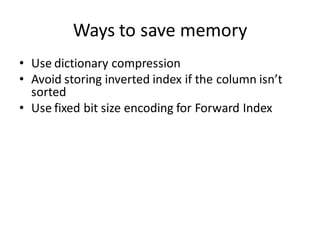 Ways to save memory
• Use dictionary compression
• Avoid storing inverted index if the column isn’t
  sorted
• Use fixed bit size encoding for Forward Index
 