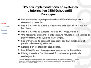 80% des implémentations de systèmes
                       d’information CRM échouent!!!
                                Parce que :
                ® Les entreprises se précipitent sur l’outil informatique qui est vu
Le CRM
                  comme une panacée.
Le social CRM
                ® Les entreprises ne sont ni suffisamment orientées ni centrées sur
                  les clients.
Entreprise
                ® Les entreprises ne sont pas matures technologiquement.
Conclusion
                ® Une résistance au changement s’instaure naturellement à la mise en
                  place d’un nouveau système informatique.
                ® Les entreprises de conseil/IT proposent des ROI mirobolants et
                  parfois difficilement justifiables.
                ® La taille d’un tel projet est sous-estimé.
                ® Les difficultés techniques peuvent provoquer de l’incertitude.
                ® L’intégration dans l’architecture informatique est parfois très
                  contraignante.
                 Source :« Key success factors in CRM implementations: A classification essay » Laurent
                 Bravetti - 5th international research conference on relationship marketing and CRM –
                 Bruxelles, novembre 2008
                                                                                                          10
 
