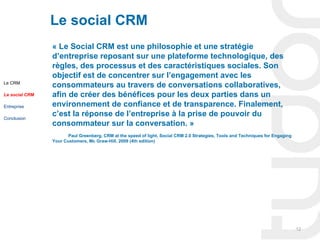 Le social CRM
                « Le Social CRM est une philosophie et une stratégie
                d’entreprise reposant sur une plateforme technologique, des
                règles, des processus et des caractéristiques sociales. Son
                objectif est de concentrer sur l’engagement avec les
Le CRM
                consommateurs au travers de conversations collaboratives,
Le social CRM   afin de créer des bénéfices pour les deux parties dans un
Entreprise      environnement de confiance et de transparence. Finalement,
Conclusion
                c’est la réponse de l’entreprise à la prise de pouvoir du
                consommateur sur la conversation. »
                       Paul Greenberg, CRM at the speed of light, Social CRM 2.0 Strategies, Tools and Techniques for Engaging
                Your Customers, Mc Graw-Hill, 2009 (4th edition)




                                                                                                                                 12
 