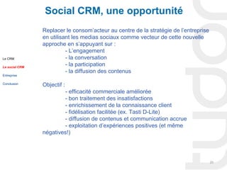 Social CRM, une opportunité
                Replacer le consom’acteur au centre de la stratégie de l’entreprise
                en utilisant les medias sociaux comme vecteur de cette nouvelle
                approche en s’appuyant sur :
                          - L’engagement
Le CRM                    - la conversation
Le social CRM
                          - la participation
                          - la diffusion des contenus
Entreprise

Conclusion
                Objectif :
                        - efficacité commerciale améliorée
                        - bon traitement des insatisfactions
                        - enrichissement de la connaissance client
                        - fidélisation facilitée (ex. Tasti D-Lite)
                        - diffusion de contenus et communication accrue
                        - exploitation d’expériences positives (et même
                négatives!)




                                                                                      20
 