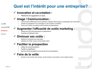 Quel est l’intérêt pour une entreprise?
                   Innovation et co-création :
                     •   Plateforme de suggestions en ligne

                   Image / Communication :
                     •   Communication différenciée via des opérations originales faisant appel à la participation des internautes.
Le CRM               •   Faciliter la propagation de vos messages sur des carrefours d’audience
                     •   Faire de vos clients vos premiers communicants et ambassadeurs
Le social CRM
                   Augmenter l’efficacité de outils marketing :
Entreprise
                     •   Plateformes Q/R (FAQ dynamiques et collaboratives)
                     •   Acquisition et fidélisation client
Demain?

                   Diminuer ses coûts :
                     •   Plateforme d’entraide entre internautes
                     •   Utilisation de Twitter comme outil de relation client

                   Faciliter la prospection
                     •   Utiliser les recommandations
                     •   Faciliter la qualification
                     •   Suivre le fil des prospects et accumuler de la connaissance

                   Faire de la veille
                     •   Ecouter ce qui se dit de votre marque, et des marques concurrentes, sur les médias sociaux




       10.05.12                                                                                                                       27
 