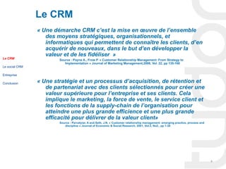 Le CRM
                « Une démarche CRM c’est la mise en œuvre de l’ensemble 
                   des moyens stratégiques, organisationnels, et 
                   informatiques qui permettent de connaître les clients, d’en 
                   acquérir de nouveaux, dans le but d’en développer la 
                   valeur et de les fidéliser  »
Le CRM                  Source : Payne A., Frow P. « Customer Relationship Management: From Strategy to
                           Implementation » Journal of Marketing Management,2006, Vol. 22, pp 135-166
Le social CRM

Entreprise

Conclusion      « Une stratégie et un processus d’acquisition, de rétention et 
                   de partenariat avec des clients sélectionnés pour créer une 
                   valeur supérieure pour l’entreprise et ses clients. Cela 
                   implique le marketing, la force de vente, le service client et 
                   les fonctions de la supply-chain de l’organisation pour 
                   atteindre une plus grande efficience et une plus grande 
                   efficacité pour délivrer de la valeur client»
                        Source : Parvatyiar, A and Seth, J.N. « Customer relationship management: emerging practice, process and
                           discipline » Journal of Economic & Social Research, 2001, Vol.3, No2., pp 1-34




                                                                                                                                   4
 