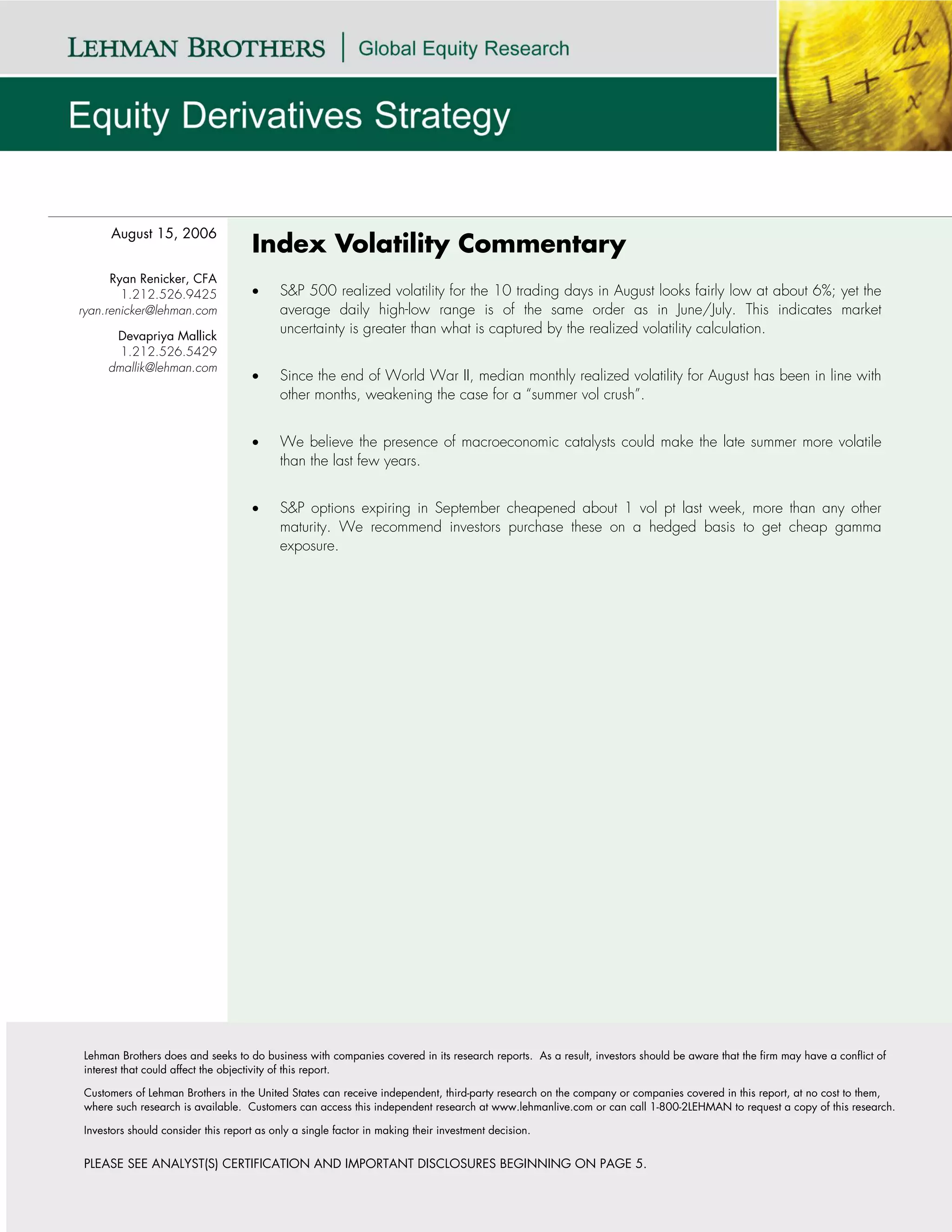 August 15, 2006
                                    Index Volatility Commentary
      Ryan Renicker, CFA
        1.212.526.9425              •     S&P 500 realized volatility for the 10 trading days in August looks fairly low at about 6%; yet the
ryan.renicker@lehman.com                  average daily high-low range is of the same order as in June/July. This indicates market
      Devapriya Mallick
                                          uncertainty is greater than what is captured by the realized volatility calculation.
       1.212.526.5429
     dmallik@lehman.com
                                    •     Since the end of World War II, median monthly realized volatility for August has been in line with
                                          other months, weakening the case for a “summer vol crush”.


                                    •     We believe the presence of macroeconomic catalysts could make the late summer more volatile
                                          than the last few years.


                                    •     S&P options expiring in September cheapened about 1 vol pt last week, more than any other
                                          maturity. We recommend investors purchase these on a hedged basis to get cheap gamma
                                          exposure.




Lehman Brothers does and seeks to do business with companies covered in its research reports. As a result, investors should be aware that the firm may have a conflict of
interest that could affect the objectivity of this report.

Customers of Lehman Brothers in the United States can receive independent, third-party research on the company or companies covered in this report, at no cost to them,
where such research is available. Customers can access this independent research at www.lehmanlive.com or can call 1-800-2LEHMAN to request a copy of this research.

Investors should consider this report as only a single factor in making their investment decision.


PLEASE SEE ANALYST(S) CERTIFICATION AND IMPORTANT DISCLOSURES BEGINNING ON PAGE 5.
 