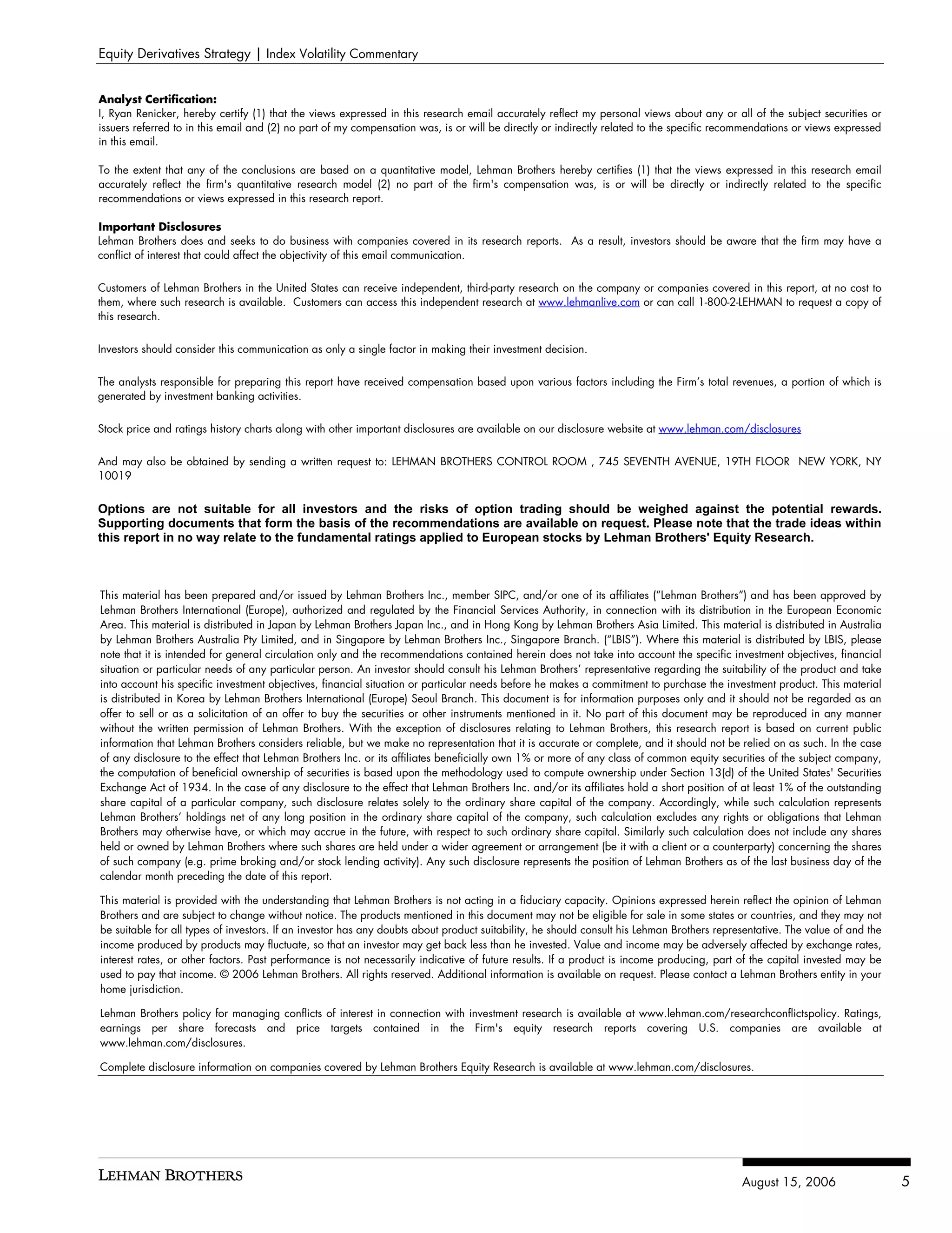 Equity Derivatives Strategy | Index Volatility Commentary


Analyst Certification:
I, Ryan Renicker, hereby certify (1) that the views expressed in this research email accurately reflect my personal views about any or all of the subject securities or
issuers referred to in this email and (2) no part of my compensation was, is or will be directly or indirectly related to the specific recommendations or views expressed
in this email.

To the extent that any of the conclusions are based on a quantitative model, Lehman Brothers hereby certifies (1) that the views expressed in this research email
accurately reflect the firm's quantitative research model (2) no part of the firm's compensation was, is or will be directly or indirectly related to the specific
recommendations or views expressed in this research report.

Important Disclosures
Lehman Brothers does and seeks to do business with companies covered in its research reports. As a result, investors should be aware that the firm may have a
conflict of interest that could affect the objectivity of this email communication.


Customers of Lehman Brothers in the United States can receive independent, third-party research on the company or companies covered in this report, at no cost to
them, where such research is available. Customers can access this independent research at www.lehmanlive.com or can call 1-800-2-LEHMAN to request a copy of
this research.

Investors should consider this communication as only a single factor in making their investment decision.


The analysts responsible for preparing this report have received compensation based upon various factors including the Firm’s total revenues, a portion of which is
generated by investment banking activities.


Stock price and ratings history charts along with other important disclosures are available on our disclosure website at www.lehman.com/disclosures


And may also be obtained by sending a written request to: LEHMAN BROTHERS CONTROL ROOM , 745 SEVENTH AVENUE, 19TH FLOOR NEW YORK, NY
10019


Options are not suitable for all investors and the risks of option trading should be weighed against the potential rewards.
Supporting documents that form the basis of the recommendations are available on request. Please note that the trade ideas within
this report in no way relate to the fundamental ratings applied to European stocks by Lehman Brothers' Equity Research.



This material has been prepared and/or issued by Lehman Brothers Inc., member SIPC, and/or one of its affiliates (“Lehman Brothers”) and has been approved by
Lehman Brothers International (Europe), authorized and regulated by the Financial Services Authority, in connection with its distribution in the European Economic
Area. This material is distributed in Japan by Lehman Brothers Japan Inc., and in Hong Kong by Lehman Brothers Asia Limited. This material is distributed in Australia
by Lehman Brothers Australia Pty Limited, and in Singapore by Lehman Brothers Inc., Singapore Branch. (“LBIS”). Where this material is distributed by LBIS, please
note that it is intended for general circulation only and the recommendations contained herein does not take into account the specific investment objectives, financial
situation or particular needs of any particular person. An investor should consult his Lehman Brothers’ representative regarding the suitability of the product and take
into account his specific investment objectives, financial situation or particular needs before he makes a commitment to purchase the investment product. This material
is distributed in Korea by Lehman Brothers International (Europe) Seoul Branch. This document is for information purposes only and it should not be regarded as an
offer to sell or as a solicitation of an offer to buy the securities or other instruments mentioned in it. No part of this document may be reproduced in any manner
without the written permission of Lehman Brothers. With the exception of disclosures relating to Lehman Brothers, this research report is based on current public
information that Lehman Brothers considers reliable, but we make no representation that it is accurate or complete, and it should not be relied on as such. In the case
of any disclosure to the effect that Lehman Brothers Inc. or its affiliates beneficially own 1% or more of any class of common equity securities of the subject company,
the computation of beneficial ownership of securities is based upon the methodology used to compute ownership under Section 13(d) of the United States' Securities
Exchange Act of 1934. In the case of any disclosure to the effect that Lehman Brothers Inc. and/or its affiliates hold a short position of at least 1% of the outstanding
share capital of a particular company, such disclosure relates solely to the ordinary share capital of the company. Accordingly, while such calculation represents
Lehman Brothers’ holdings net of any long position in the ordinary share capital of the company, such calculation excludes any rights or obligations that Lehman
Brothers may otherwise have, or which may accrue in the future, with respect to such ordinary share capital. Similarly such calculation does not include any shares
held or owned by Lehman Brothers where such shares are held under a wider agreement or arrangement (be it with a client or a counterparty) concerning the shares
of such company (e.g. prime broking and/or stock lending activity). Any such disclosure represents the position of Lehman Brothers as of the last business day of the
calendar month preceding the date of this report.

This material is provided with the understanding that Lehman Brothers is not acting in a fiduciary capacity. Opinions expressed herein reflect the opinion of Lehman
Brothers and are subject to change without notice. The products mentioned in this document may not be eligible for sale in some states or countries, and they may not
be suitable for all types of investors. If an investor has any doubts about product suitability, he should consult his Lehman Brothers representative. The value of and the
income produced by products may fluctuate, so that an investor may get back less than he invested. Value and income may be adversely affected by exchange rates,
interest rates, or other factors. Past performance is not necessarily indicative of future results. If a product is income producing, part of the capital invested may be
used to pay that income. © 2006 Lehman Brothers. All rights reserved. Additional information is available on request. Please contact a Lehman Brothers entity in your
home jurisdiction.

Lehman Brothers policy for managing conflicts of interest in connection with investment research is available at www.lehman.com/researchconflictspolicy. Ratings,
earnings per share forecasts and price targets contained in the Firm's equity research reports covering U.S. companies are available at
www.lehman.com/disclosures.

Complete disclosure information on companies covered by Lehman Brothers Equity Research is available at www.lehman.com/disclosures.




                                                                                                                                            August 15, 2006                   5
 