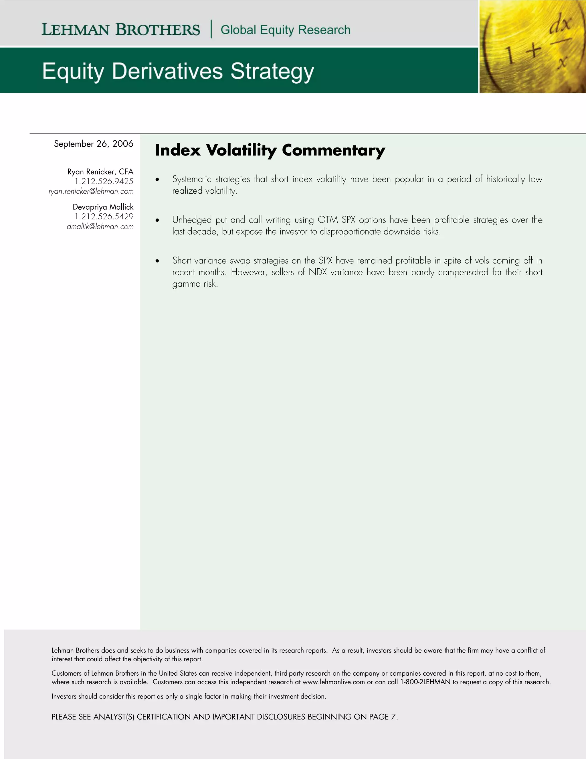 September 26, 2006
                                    Index Volatility Commentary
      Ryan Renicker, CFA
        1.212.526.9425              •     Systematic strategies that short index volatility have been popular in a period of historically low
ryan.renicker@lehman.com                  realized volatility.
      Devapriya Mallick
       1.212.526.5429               •     Unhedged put and call writing using OTM SPX options have been profitable strategies over the
     dmallik@lehman.com
                                          last decade, but expose the investor to disproportionate downside risks.


                                    •     Short variance swap strategies on the SPX have remained profitable in spite of vols coming off in
                                          recent months. However, sellers of NDX variance have been barely compensated for their short
                                          gamma risk.




Lehman Brothers does and seeks to do business with companies covered in its research reports. As a result, investors should be aware that the firm may have a conflict of
interest that could affect the objectivity of this report.

Customers of Lehman Brothers in the United States can receive independent, third-party research on the company or companies covered in this report, at no cost to them,
where such research is available. Customers can access this independent research at www.lehmanlive.com or can call 1-800-2LEHMAN to request a copy of this research.

Investors should consider this report as only a single factor in making their investment decision.


PLEASE SEE ANALYST(S) CERTIFICATION AND IMPORTANT DISCLOSURES BEGINNING ON PAGE 7.
 