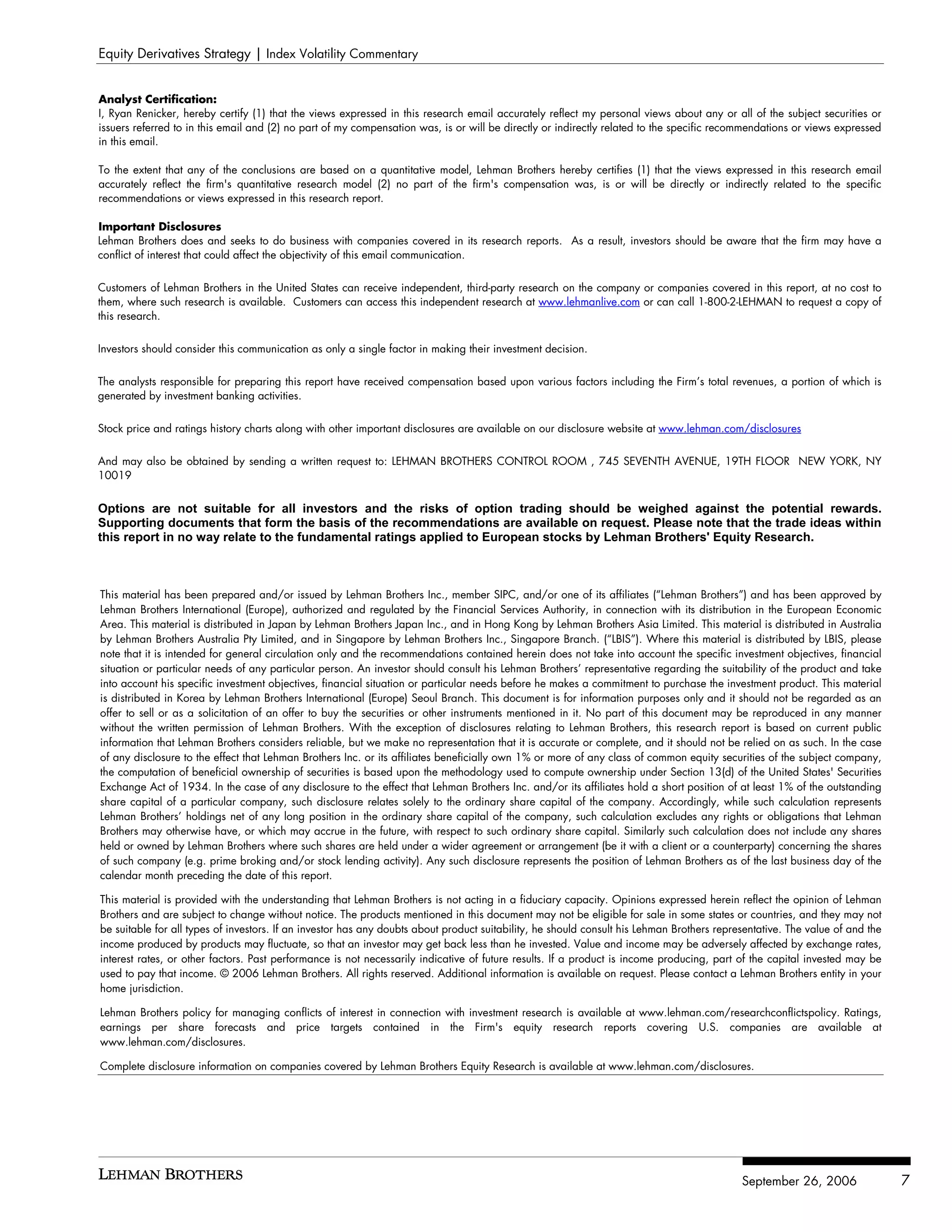 Equity Derivatives Strategy | Index Volatility Commentary


Analyst Certification:
I, Ryan Renicker, hereby certify (1) that the views expressed in this research email accurately reflect my personal views about any or all of the subject securities or
issuers referred to in this email and (2) no part of my compensation was, is or will be directly or indirectly related to the specific recommendations or views expressed
in this email.

To the extent that any of the conclusions are based on a quantitative model, Lehman Brothers hereby certifies (1) that the views expressed in this research email
accurately reflect the firm's quantitative research model (2) no part of the firm's compensation was, is or will be directly or indirectly related to the specific
recommendations or views expressed in this research report.

Important Disclosures
Lehman Brothers does and seeks to do business with companies covered in its research reports. As a result, investors should be aware that the firm may have a
conflict of interest that could affect the objectivity of this email communication.


Customers of Lehman Brothers in the United States can receive independent, third-party research on the company or companies covered in this report, at no cost to
them, where such research is available. Customers can access this independent research at www.lehmanlive.com or can call 1-800-2-LEHMAN to request a copy of
this research.

Investors should consider this communication as only a single factor in making their investment decision.


The analysts responsible for preparing this report have received compensation based upon various factors including the Firm’s total revenues, a portion of which is
generated by investment banking activities.


Stock price and ratings history charts along with other important disclosures are available on our disclosure website at www.lehman.com/disclosures


And may also be obtained by sending a written request to: LEHMAN BROTHERS CONTROL ROOM , 745 SEVENTH AVENUE, 19TH FLOOR NEW YORK, NY
10019


Options are not suitable for all investors and the risks of option trading should be weighed against the potential rewards.
Supporting documents that form the basis of the recommendations are available on request. Please note that the trade ideas within
this report in no way relate to the fundamental ratings applied to European stocks by Lehman Brothers' Equity Research.



This material has been prepared and/or issued by Lehman Brothers Inc., member SIPC, and/or one of its affiliates (“Lehman Brothers”) and has been approved by
Lehman Brothers International (Europe), authorized and regulated by the Financial Services Authority, in connection with its distribution in the European Economic
Area. This material is distributed in Japan by Lehman Brothers Japan Inc., and in Hong Kong by Lehman Brothers Asia Limited. This material is distributed in Australia
by Lehman Brothers Australia Pty Limited, and in Singapore by Lehman Brothers Inc., Singapore Branch. (“LBIS”). Where this material is distributed by LBIS, please
note that it is intended for general circulation only and the recommendations contained herein does not take into account the specific investment objectives, financial
situation or particular needs of any particular person. An investor should consult his Lehman Brothers’ representative regarding the suitability of the product and take
into account his specific investment objectives, financial situation or particular needs before he makes a commitment to purchase the investment product. This material
is distributed in Korea by Lehman Brothers International (Europe) Seoul Branch. This document is for information purposes only and it should not be regarded as an
offer to sell or as a solicitation of an offer to buy the securities or other instruments mentioned in it. No part of this document may be reproduced in any manner
without the written permission of Lehman Brothers. With the exception of disclosures relating to Lehman Brothers, this research report is based on current public
information that Lehman Brothers considers reliable, but we make no representation that it is accurate or complete, and it should not be relied on as such. In the case
of any disclosure to the effect that Lehman Brothers Inc. or its affiliates beneficially own 1% or more of any class of common equity securities of the subject company,
the computation of beneficial ownership of securities is based upon the methodology used to compute ownership under Section 13(d) of the United States' Securities
Exchange Act of 1934. In the case of any disclosure to the effect that Lehman Brothers Inc. and/or its affiliates hold a short position of at least 1% of the outstanding
share capital of a particular company, such disclosure relates solely to the ordinary share capital of the company. Accordingly, while such calculation represents
Lehman Brothers’ holdings net of any long position in the ordinary share capital of the company, such calculation excludes any rights or obligations that Lehman
Brothers may otherwise have, or which may accrue in the future, with respect to such ordinary share capital. Similarly such calculation does not include any shares
held or owned by Lehman Brothers where such shares are held under a wider agreement or arrangement (be it with a client or a counterparty) concerning the shares
of such company (e.g. prime broking and/or stock lending activity). Any such disclosure represents the position of Lehman Brothers as of the last business day of the
calendar month preceding the date of this report.

This material is provided with the understanding that Lehman Brothers is not acting in a fiduciary capacity. Opinions expressed herein reflect the opinion of Lehman
Brothers and are subject to change without notice. The products mentioned in this document may not be eligible for sale in some states or countries, and they may not
be suitable for all types of investors. If an investor has any doubts about product suitability, he should consult his Lehman Brothers representative. The value of and the
income produced by products may fluctuate, so that an investor may get back less than he invested. Value and income may be adversely affected by exchange rates,
interest rates, or other factors. Past performance is not necessarily indicative of future results. If a product is income producing, part of the capital invested may be
used to pay that income. © 2006 Lehman Brothers. All rights reserved. Additional information is available on request. Please contact a Lehman Brothers entity in your
home jurisdiction.

Lehman Brothers policy for managing conflicts of interest in connection with investment research is available at www.lehman.com/researchconflictspolicy. Ratings,
earnings per share forecasts and price targets contained in the Firm's equity research reports covering U.S. companies are available at
www.lehman.com/disclosures.

Complete disclosure information on companies covered by Lehman Brothers Equity Research is available at www.lehman.com/disclosures.




                                                                                                                                            September 26, 2006                7
 