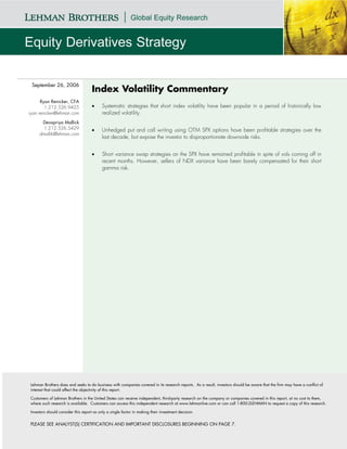 September 26, 2006
                                    Index Volatility Commentary
      Ryan Renicker, CFA
        1.212.526.9425              •     Systematic strategies that short index volatility have been popular in a period of historically low
ryan.renicker@lehman.com                  realized volatility.
      Devapriya Mallick
       1.212.526.5429               •     Unhedged put and call writing using OTM SPX options have been profitable strategies over the
     dmallik@lehman.com
                                          last decade, but expose the investor to disproportionate downside risks.


                                    •     Short variance swap strategies on the SPX have remained profitable in spite of vols coming off in
                                          recent months. However, sellers of NDX variance have been barely compensated for their short
                                          gamma risk.




Lehman Brothers does and seeks to do business with companies covered in its research reports. As a result, investors should be aware that the firm may have a conflict of
interest that could affect the objectivity of this report.

Customers of Lehman Brothers in the United States can receive independent, third-party research on the company or companies covered in this report, at no cost to them,
where such research is available. Customers can access this independent research at www.lehmanlive.com or can call 1-800-2LEHMAN to request a copy of this research.

Investors should consider this report as only a single factor in making their investment decision.


PLEASE SEE ANALYST(S) CERTIFICATION AND IMPORTANT DISCLOSURES BEGINNING ON PAGE 7.
 