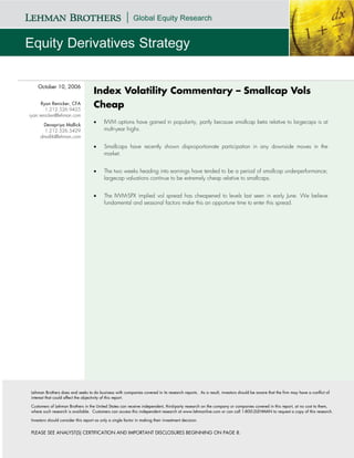 October 10, 2006
                                    Index Volatility Commentary – Smallcap Vols
      Ryan Renicker, CFA
        1.212.526.9425
                                    Cheap
ryan.renicker@lehman.com
                                    •     IWM options have gained in popularity, partly because smallcap beta relative to largecaps is at
      Devapriya Mallick
       1.212.526.5429                     multi-year highs.
     dmallik@lehman.com

                                    •     Smallcaps have recently shown disproportionate participation in any downside moves in the
                                          market.


                                    •     The two weeks heading into earnings have tended to be a period of smallcap underperformance;
                                          largecap valuations continue to be extremely cheap relative to smallcaps.


                                    •     The IWM-SPX implied vol spread has cheapened to levels last seen in early June. We believe
                                          fundamental and seasonal factors make this an opportune time to enter this spread.




Lehman Brothers does and seeks to do business with companies covered in its research reports. As a result, investors should be aware that the firm may have a conflict of
interest that could affect the objectivity of this report.

Customers of Lehman Brothers in the United States can receive independent, third-party research on the company or companies covered in this report, at no cost to them,
where such research is available. Customers can access this independent research at www.lehmanlive.com or can call 1-800-2LEHMAN to request a copy of this research.

Investors should consider this report as only a single factor in making their investment decision.


PLEASE SEE ANALYST(S) CERTIFICATION AND IMPORTANT DISCLOSURES BEGINNING ON PAGE 8.
 