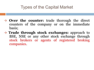 Types of the Capital Market
 Over the counter: trade thorough the direct
counters of the company or on the immediate
basis;
 Trade through stock exchanges: approach to
BSE, NSE or any other stock exchange through
stock brokers or agents of registered broking
companies.
 