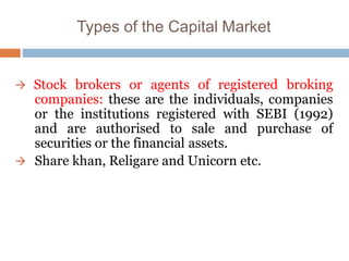 Types of the Capital Market
 Stock brokers or agents of registered broking
companies: these are the individuals, companies
or the institutions registered with SEBI (1992)
and are authorised to sale and purchase of
securities or the financial assets.
 Share khan, Religare and Unicorn etc.
 