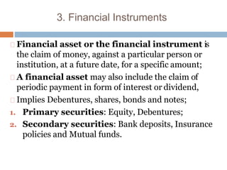 3. Financial Instruments
Financial asset or the financial instrument is
the claim of money, against a particular person or
institution, at a future date, for a specific amount;
A financial asset may also include the claim of
periodic payment in form of interest or dividend,
Implies Debentures, shares, bonds and notes;
1. Primary securities: Equity, Debentures;
2. Secondary securities: Bank deposits, Insurance
policies and Mutual funds.
 
