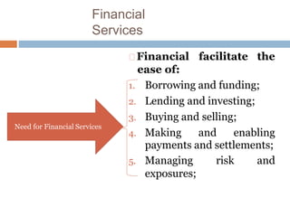 Financial
Services
Financial facilitate the
ease of:
1. Borrowing and funding;
2. Lending and investing;
3. Buying and selling;
4. Making and enabling
payments and settlements;
5. Managing risk and
exposures;
Need for Financial Services
 