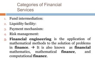 Categories of Financial
Services
1. Fund intermediation:
2. Liquidity facility:
3. Payment mechanism:
4. Risk management:
5. Financial engineering is the application of
mathematical methods to the solution of problems
in finance.  It is also known as financial
mathematics, mathematical finance, and
computational finance.
 
