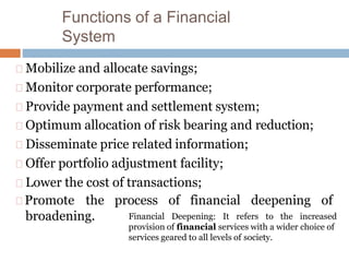 Functions of a Financial
System
Mobilize and allocate savings;
Monitor corporate performance;
Provide payment and settlement system;
Optimum allocation of risk bearing and reduction;
Disseminate price related information;
Offer portfolio adjustment facility;
Lower the cost of transactions;
Promote the process of financial deepening of
broadening. Financial Deepening: It refers to the increased
provision of financial services with a wider choice of
services geared to all levels of society.
 
