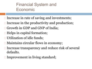 Financial System and
Economic
Increase in rate of saving and investments;
Increase in the productivity and production;
Growth in GDP and GNP of India;
Helps in capital formation;
Utilization of idle funds;
Maintains circular flows in economy;
Increase transparency and reduce risk of several
defaults.
Improvement in living standard;
 