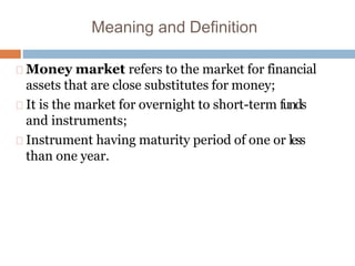 Meaning and Definition
Money market refers to the market for financial
assets that are close substitutes for money;
It is the market for overnight to short-term funds
and instruments;
Instrument having maturity period of one or less
than one year.
 