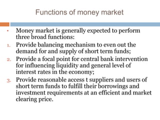 Functions of money market
• Money market is generally expected to perform
three broad functions:
1. Provide balancing mechanism to even out the
demand for and supply of short term funds;
2. Provide a focal point for central bank intervention
for influencing liquidity and general level of
interest rates in the economy;
3. Provide reasonable access t suppliers and users of
short term funds to fulfill their borrowings and
investment requirements at an efficient and market
clearing price.
 