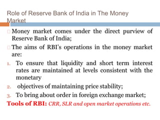 Role of Reserve Bank of India in The Money
Market
Money market comes under the direct purview of
Reserve Bank of India;
The aims of RBI’s operations in the money market
are:
1. To ensure that liquidity and short term interest
rates are maintained at levels consistent with the
monetary
2. objectives of maintaining price stability;
3. To bring about order in foreign exchange market;
Tools of RBI: CRR, SLR and open market operations etc.
 